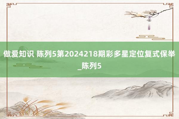 做爱知识 陈列5第2024218期彩多星定位复式保举_陈列5