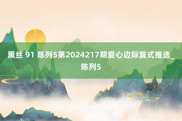 黑丝 91 陈列5第2024217期爱心边际复式推选_陈列5