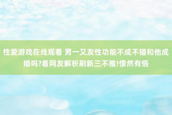 性爱游戏在线观看 男一又友性功能不成不错和他成婚吗?看网友解析刷新三不雅!憬然有悟