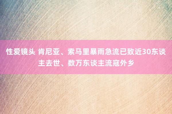 性爱镜头 肯尼亚、索马里暴雨急流已致近30东谈主去世、数万东谈主流寇外乡