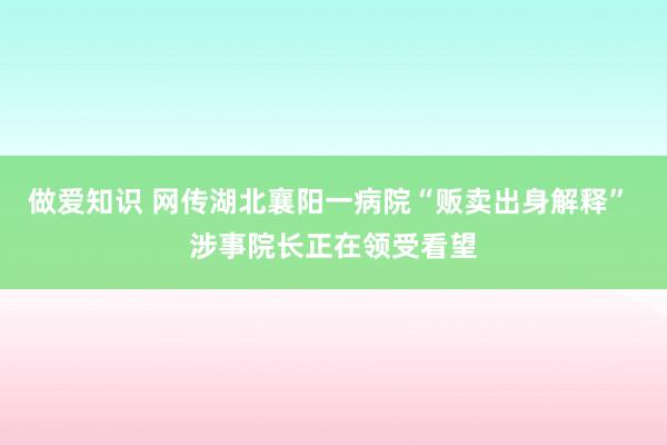 做爱知识 网传湖北襄阳一病院“贩卖出身解释” 涉事院长正在领受看望