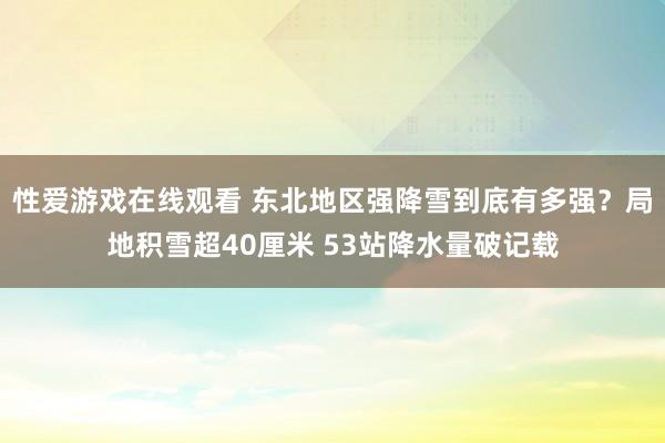 性爱游戏在线观看 东北地区强降雪到底有多强？局地积雪超40厘米 53站降水量破记载