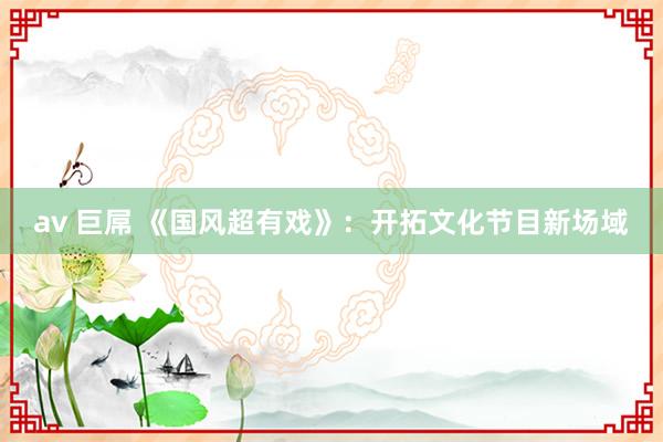 av 巨屌 《国风超有戏》：开拓文化节目新场域