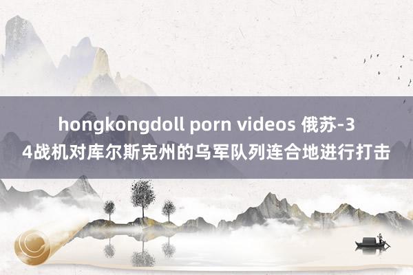 hongkongdoll porn videos 俄苏-34战机对库尔斯克州的乌军队列连合地进行打击