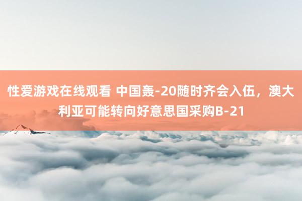 性爱游戏在线观看 中国轰-20随时齐会入伍，澳大利亚可能转向好意思国采购B-21