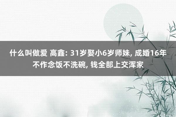 什么叫做爱 高鑫: 31岁娶小6岁师妹， 成婚16年不作念饭不洗碗， 钱全部上交浑家