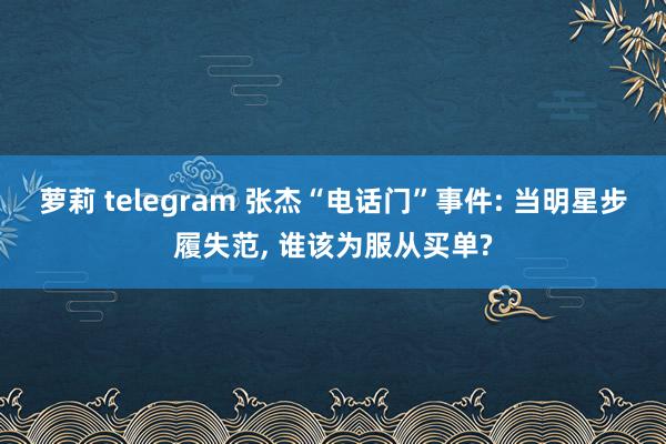 萝莉 telegram 张杰“电话门”事件: 当明星步履失范， 谁该为服从买单?