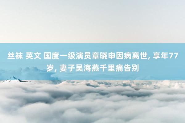 丝袜 英文 国度一级演员章晓申因病离世， 享年77岁， 妻子吴海燕千里痛告别