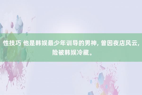 性技巧 他是韩娱最少年训导的男神， 曾因夜店风云， 险被韩娱冷藏。