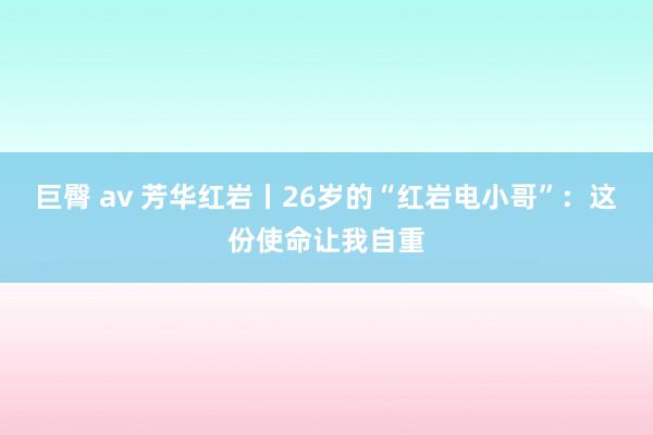 巨臀 av 芳华红岩丨26岁的“红岩电小哥”：这份使命让我自重