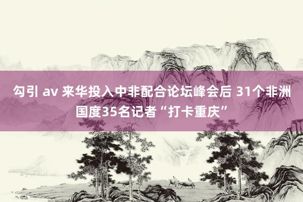 勾引 av 来华投入中非配合论坛峰会后 31个非洲国度35名记者“打卡重庆”