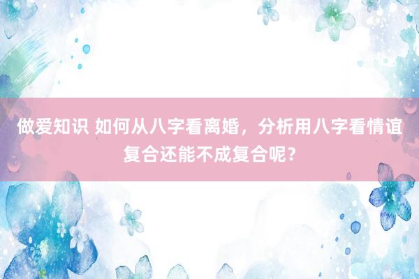 做爱知识 如何从八字看离婚，分析用八字看情谊复合还能不成复合呢？