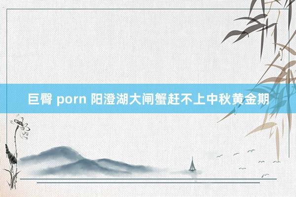 巨臀 porn 阳澄湖大闸蟹赶不上中秋黄金期