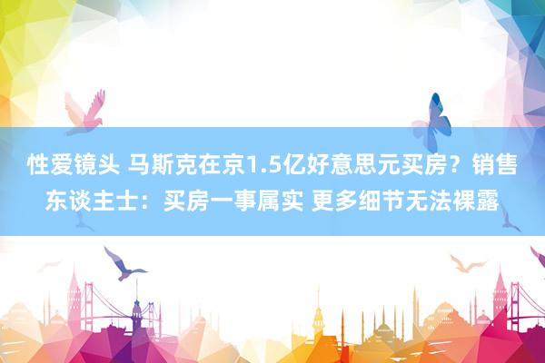 性爱镜头 马斯克在京1.5亿好意思元买房？销售东谈主士：买房一事属实 更多细节无法裸露