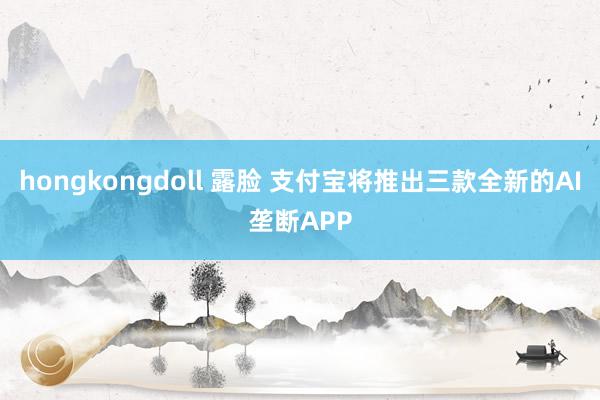 hongkongdoll 露脸 支付宝将推出三款全新的AI垄断APP