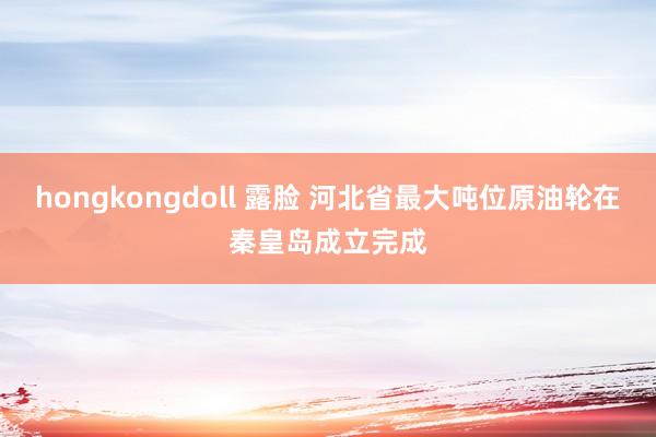 hongkongdoll 露脸 河北省最大吨位原油轮在秦皇岛成立完成