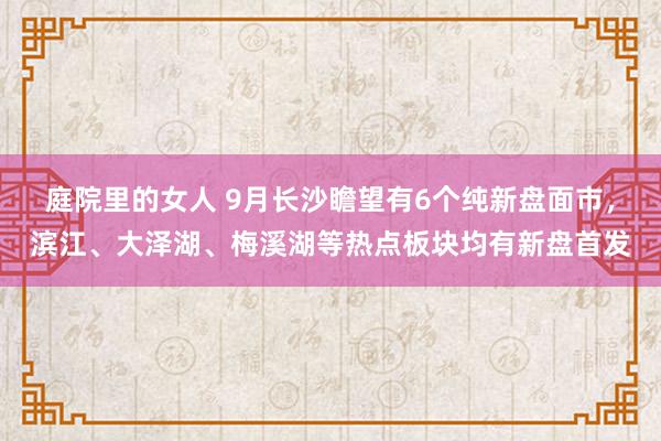 庭院里的女人 9月长沙瞻望有6个纯新盘面市，滨江、大泽湖、梅溪湖等热点板块均有新盘首发