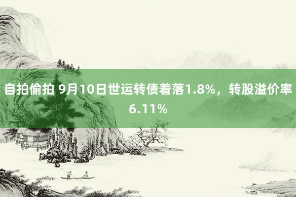 自拍偷拍 9月10日世运转债着落1.8%，转股溢价率6.11%