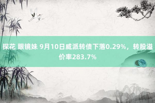 探花 眼镜妹 9月10日威派转债下落0.29%，转股溢价率283.7%