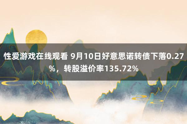 性爱游戏在线观看 9月10日好意思诺转债下落0.27%，转股溢价率135.72%