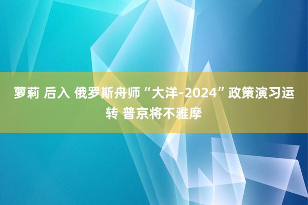 萝莉 后入 俄罗斯舟师“大洋-2024”政策演习运转 普京将不雅摩