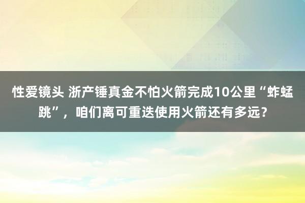 性爱镜头 浙产锤真金不怕火箭完成10公里“蚱蜢跳”，咱们离可重迭使用火箭还有多远？