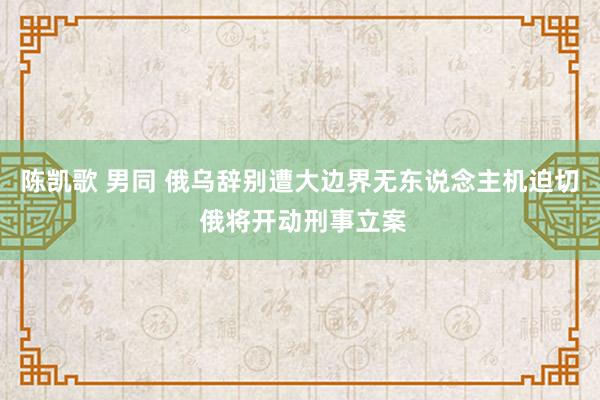 陈凯歌 男同 俄乌辞别遭大边界无东说念主机迫切 俄将开动刑事立案