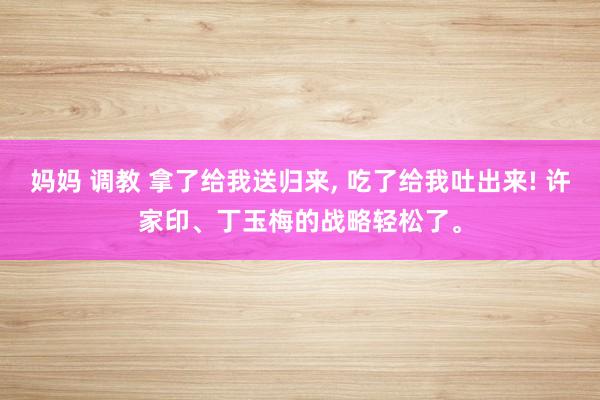 妈妈 调教 拿了给我送归来， 吃了给我吐出来! 许家印、丁玉梅的战略轻松了。