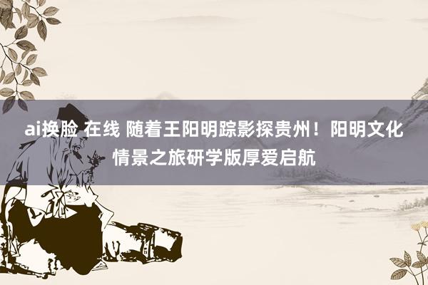 ai换脸 在线 随着王阳明踪影探贵州！阳明文化情景之旅研学版厚爱启航