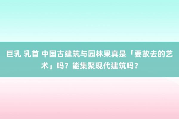 巨乳 乳首 中国古建筑与园林果真是「要故去的艺术」吗？能集聚现代建筑吗？