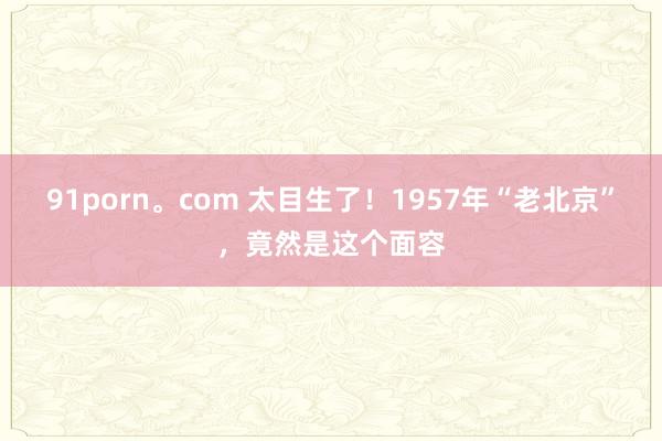 91porn。com 太目生了！1957年“老北京”，竟然是这个面容