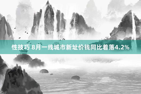 性技巧 8月一线城市新址价钱同比着落4.2%