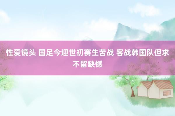 性爱镜头 国足今迎世初赛生苦战 客战韩国队但求不留缺憾