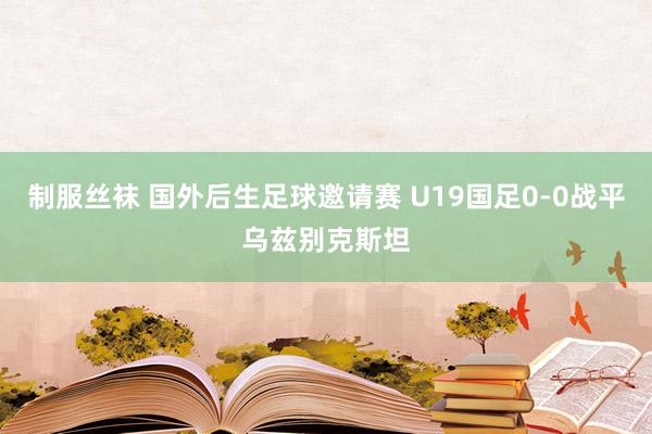 制服丝袜 国外后生足球邀请赛 U19国足0-0战平乌兹别克斯坦