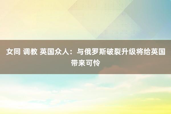 女同 调教 英国众人：与俄罗斯破裂升级将给英国带来可怜