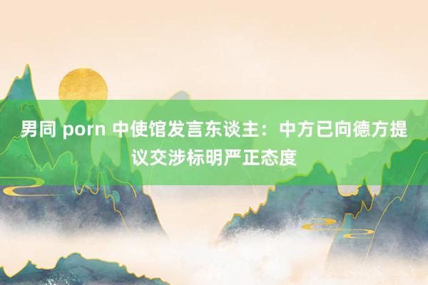 男同 porn 中使馆发言东谈主：中方已向德方提议交涉标明严正态度