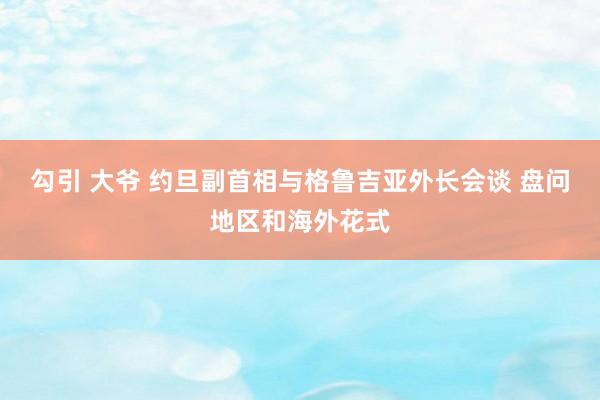 勾引 大爷 约旦副首相与格鲁吉亚外长会谈 盘问地区和海外花式