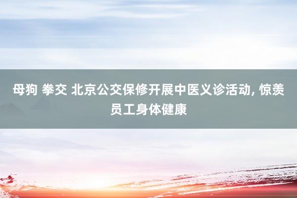 母狗 拳交 北京公交保修开展中医义诊活动， 惊羡员工身体健康