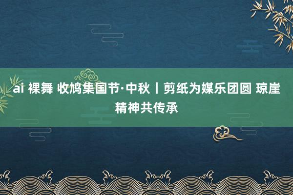 ai 裸舞 收鸠集国节·中秋丨剪纸为媒乐团圆 琼崖精神共传承