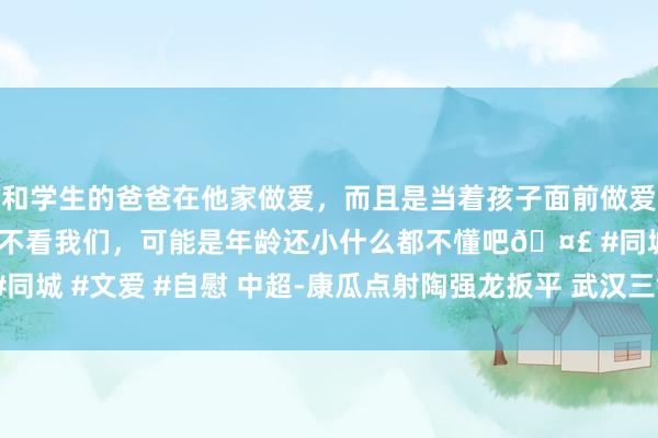 和学生的爸爸在他家做爱，而且是当着孩子面前做爱，太刺激了，孩子完全不看我们，可能是年龄还小什么都不懂吧🤣 #同城 #文爱 #自慰 中超-康瓜点射陶强龙扳平 武汉三镇1-1战平青岛海牛