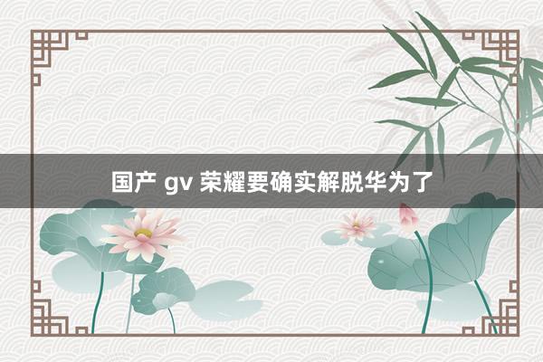 国产 gv 荣耀要确实解脱华为了