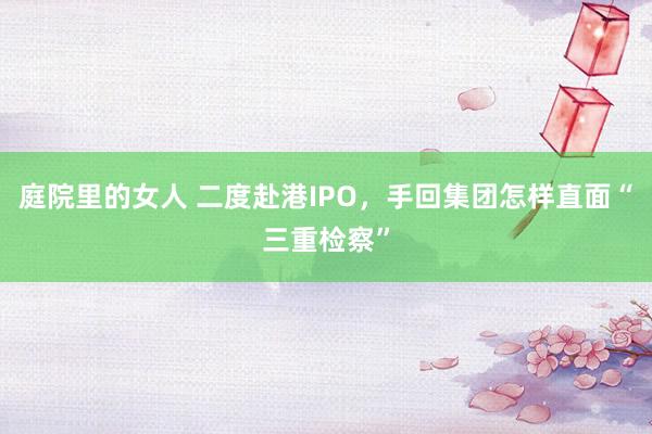 庭院里的女人 二度赴港IPO，手回集团怎样直面“三重检察”