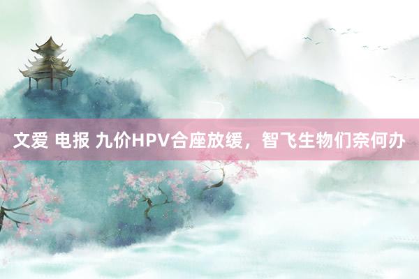 文爱 电报 九价HPV合座放缓，智飞生物们奈何办