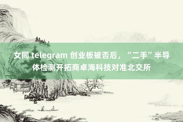 女同 telegram 创业板被否后，“二手”半导体检测开拓商卓海科技对准北交所