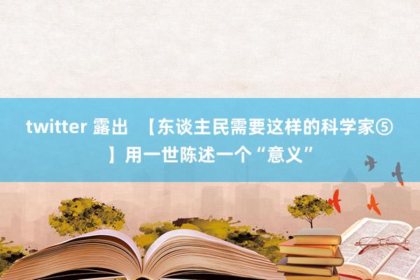 twitter 露出  【东谈主民需要这样的科学家⑤】用一世陈述一个“意义”