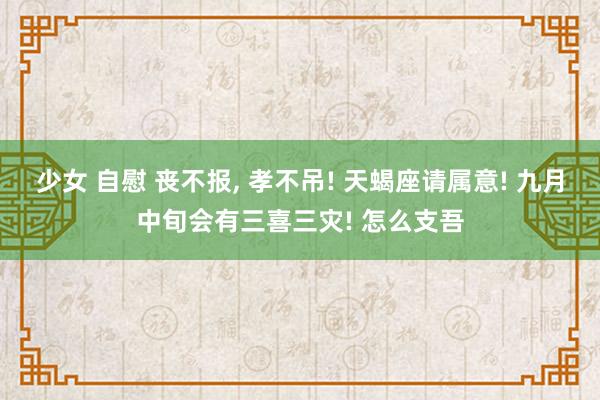 少女 自慰 丧不报， 孝不吊! 天蝎座请属意! 九月中旬会有三喜三灾! 怎么支吾