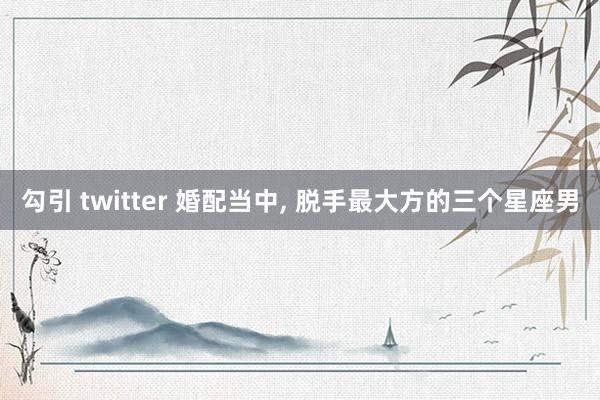 勾引 twitter 婚配当中， 脱手最大方的三个星座男