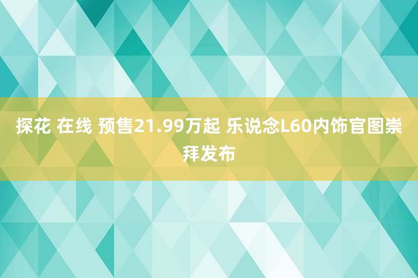 探花 在线 预售21.99万起 乐说念L60内饰官图崇拜发布