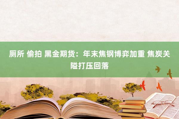 厕所 偷拍 黑金期货：年末焦钢博弈加重 焦炭关隘打压回落