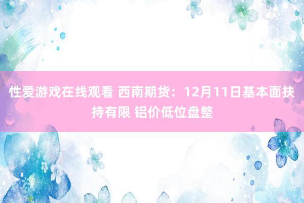 性爱游戏在线观看 西南期货：12月11日基本面扶持有限 铝价低位盘整